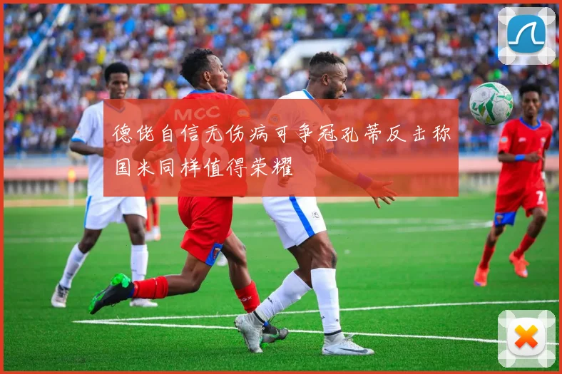 德佬自信无伤病可争冠孔蒂反击称国米同样值得荣耀