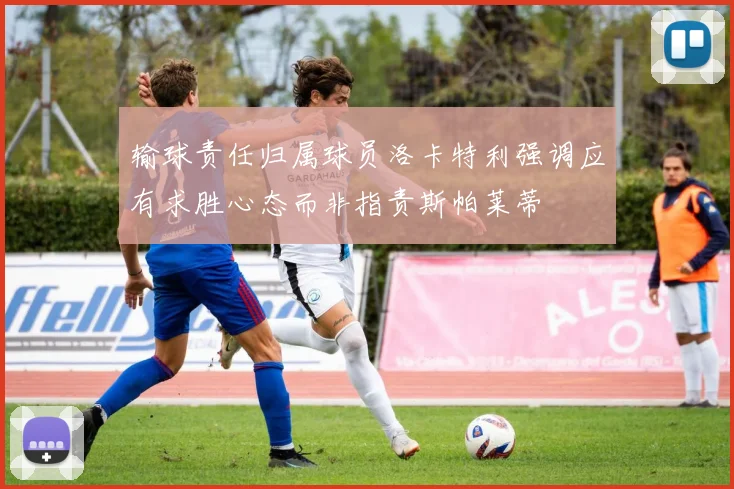 输球责任归属球员洛卡特利强调应有求胜心态而非指责斯帕莱蒂