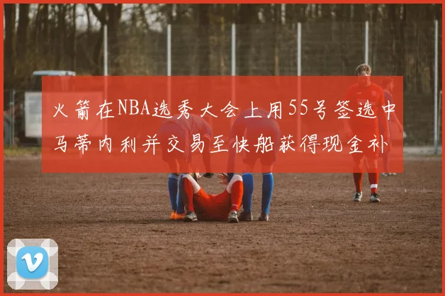 火箭在NBA选秀大会上用55号签选中马蒂内利并交易至快船获得现金补偿