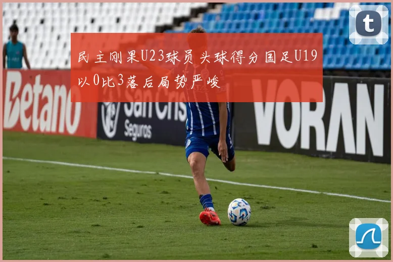 民主刚果U23球员头球得分国足U19以0比3落后局势严峻