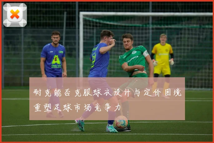 耐克能否克服球衣设计与定价困境重塑足球市场竞争力