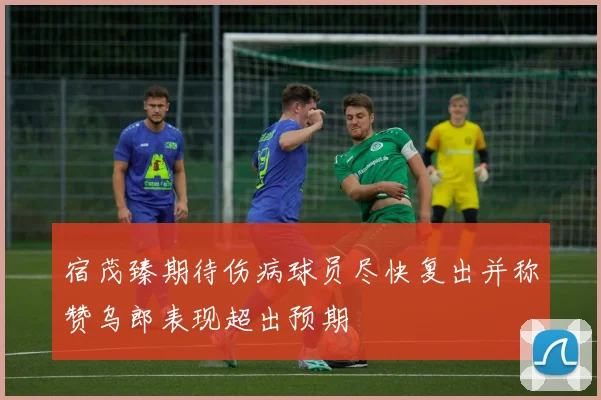 宿茂臻期待伤病球员尽快复出并称赞乌郎表现超出预期