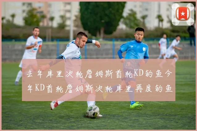 去年库里次轮詹姆斯首轮KD钓鱼今年KD首轮詹姆斯次轮库里再度钓鱼的奇妙对比