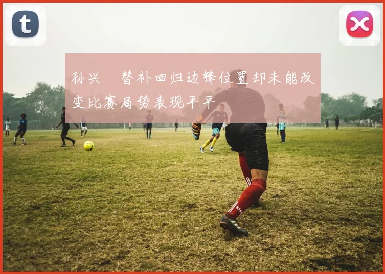 孙兴慜替补回归边锋位置却未能改变比赛局势表现平平