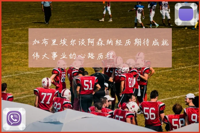 加布里埃尔谈阿森纳经历期待成就伟大事业的心路历程