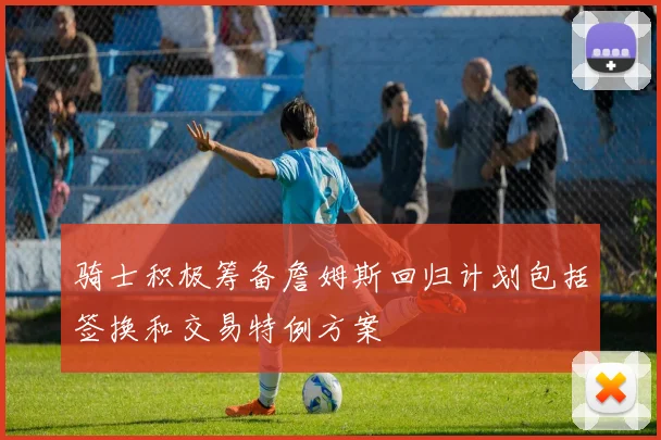 骑士积极筹备詹姆斯回归计划包括签换和交易特例方案