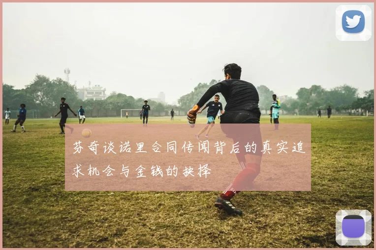 芬奇谈诺里合同传闻背后的真实追求机会与金钱的抉择