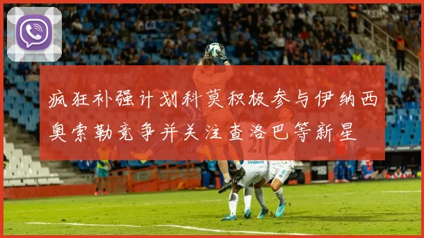 疯狂补强计划科莫积极参与伊纳西奥索勒竞争并关注查洛巴等新星