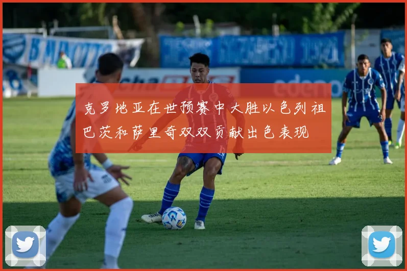 克罗地亚在世预赛中大胜以色列祖巴茨和萨里奇双双贡献出色表现