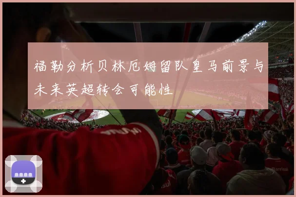 福勒分析贝林厄姆留队皇马前景与未来英超转会可能性