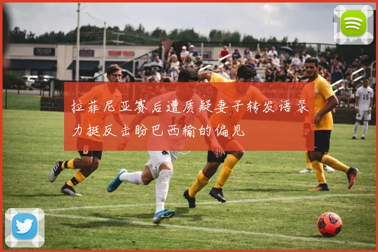拉菲尼亚赛后遭质疑妻子转发语录力挺反击盼巴西输的偏见