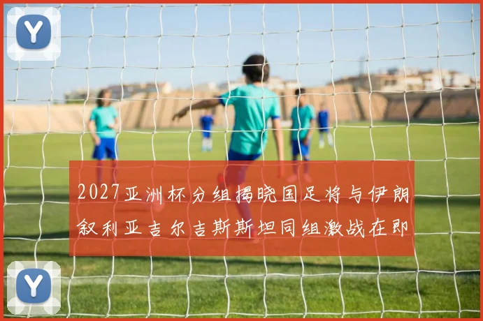 2027亚洲杯分组揭晓国足将与伊朗叙利亚吉尔吉斯斯坦同组激战在即