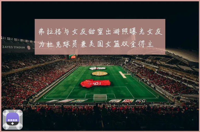 弗拉格与女友甜蜜出游照曝光女友为杜克球员兼美国女篮双金得主