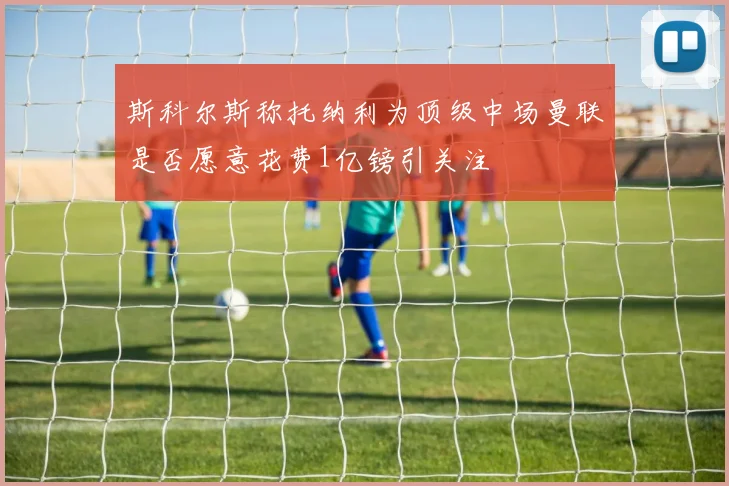 斯科尔斯称托纳利为顶级中场曼联是否愿意花费1亿镑引关注
