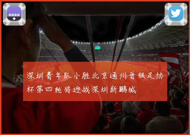 深圳青年队小胜北京通州晋级足协杯第四轮将迎战深圳新鹏城